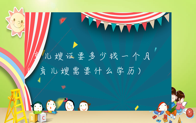 育儿嫂证要多少钱一个月 (育儿嫂需要什么学历)